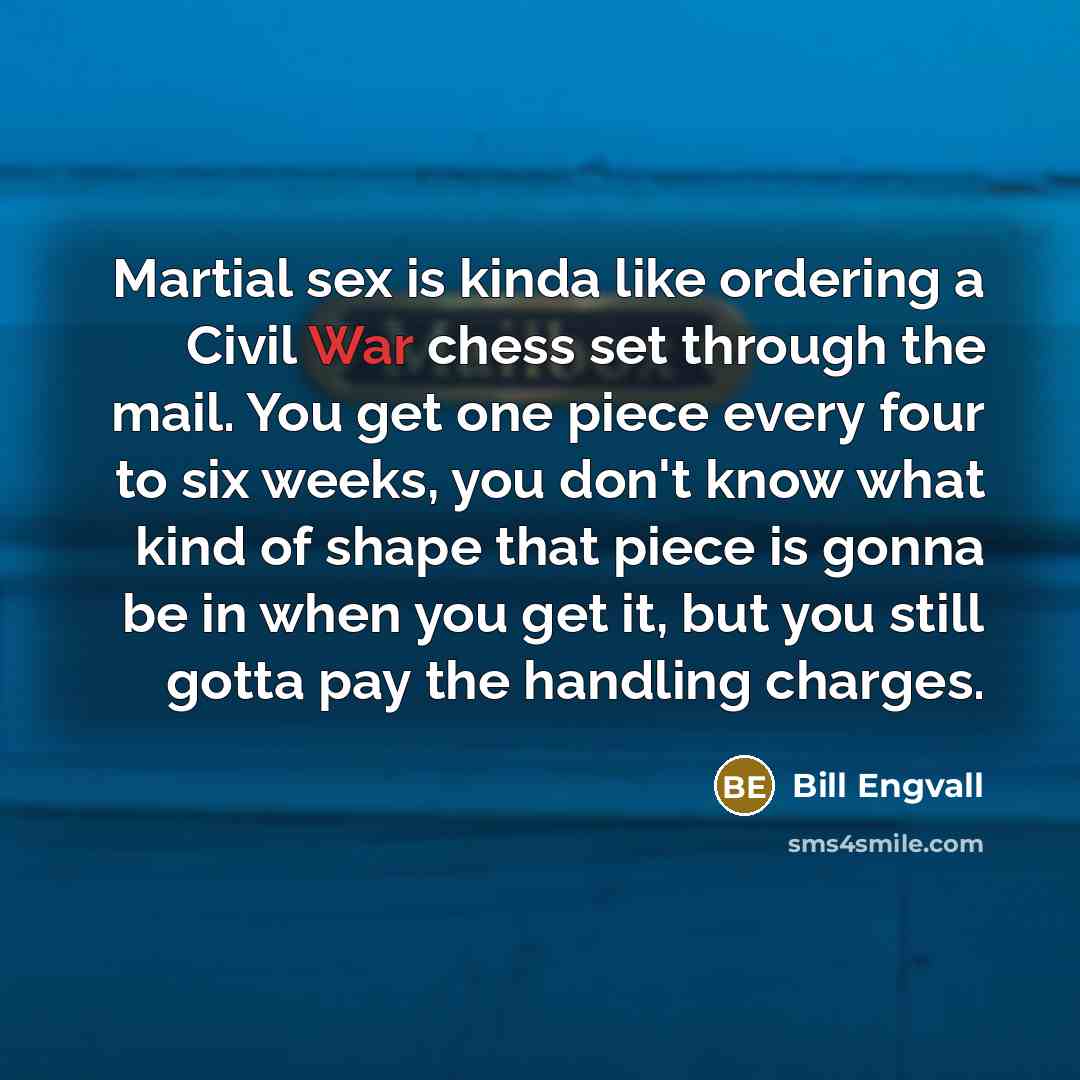 “Martial sex is kinda like ordering a Civil War chess set through the mail. You get one piece every four to six weeks, you don't know what kind of shape that piece is gonna be in when you get it, but you still gotta pay the handling charges.” quote by Bill Engvall
