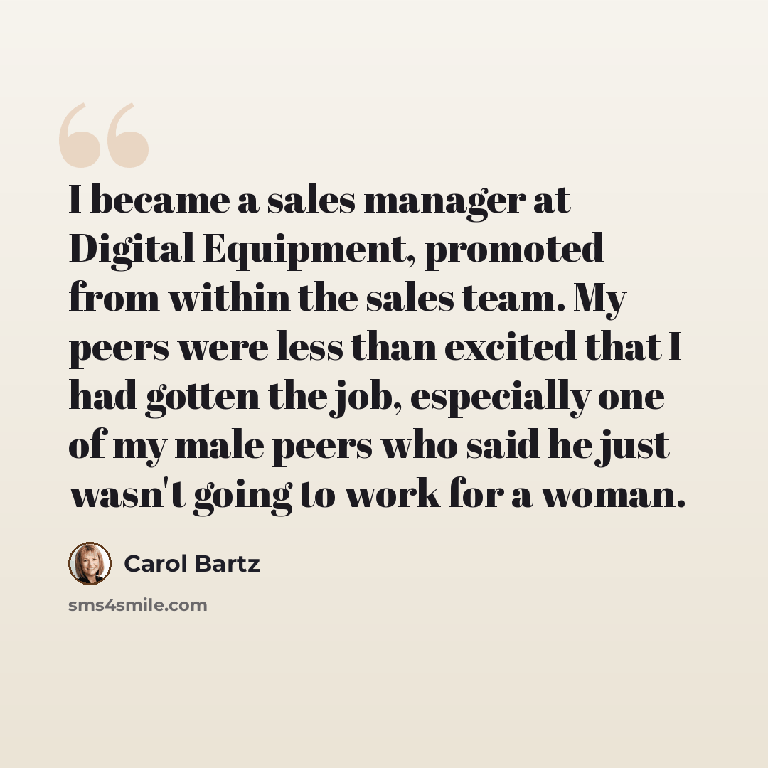 “I became a sales manager at Digital Equipment, promoted from within the sales team. My peers were less than excited that I had gotten the job, especially one of my male peers who said he just wasn't going to work for a woman.” quote by Carol Bartz