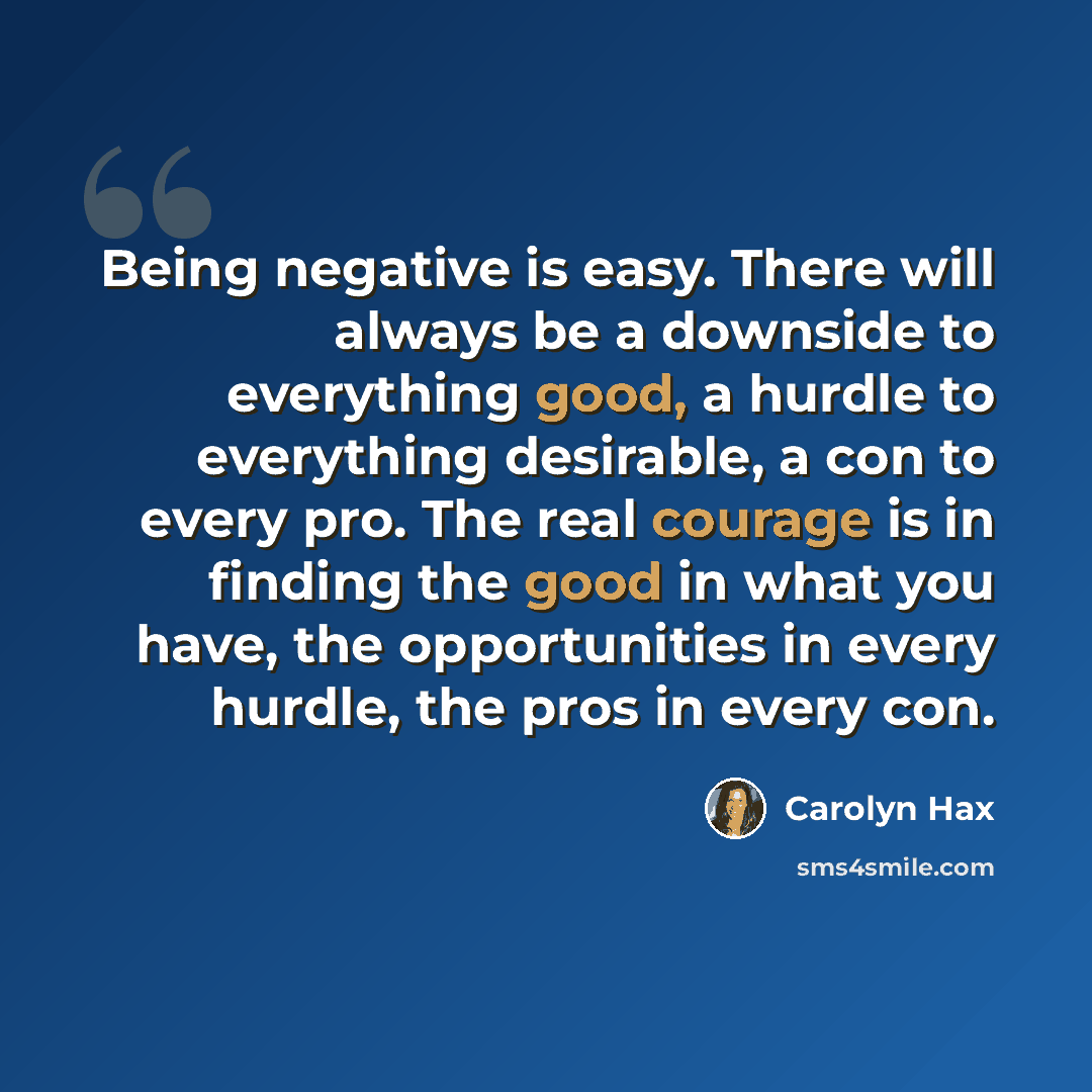 “Being negative is easy. There will always be a downside to everything good, a hurdle to everything desirable, a con to every pro. The real courage is in finding the good in what you have, the opportunities in every hurdle, the pros in every con.” quote by Carolyn Hax