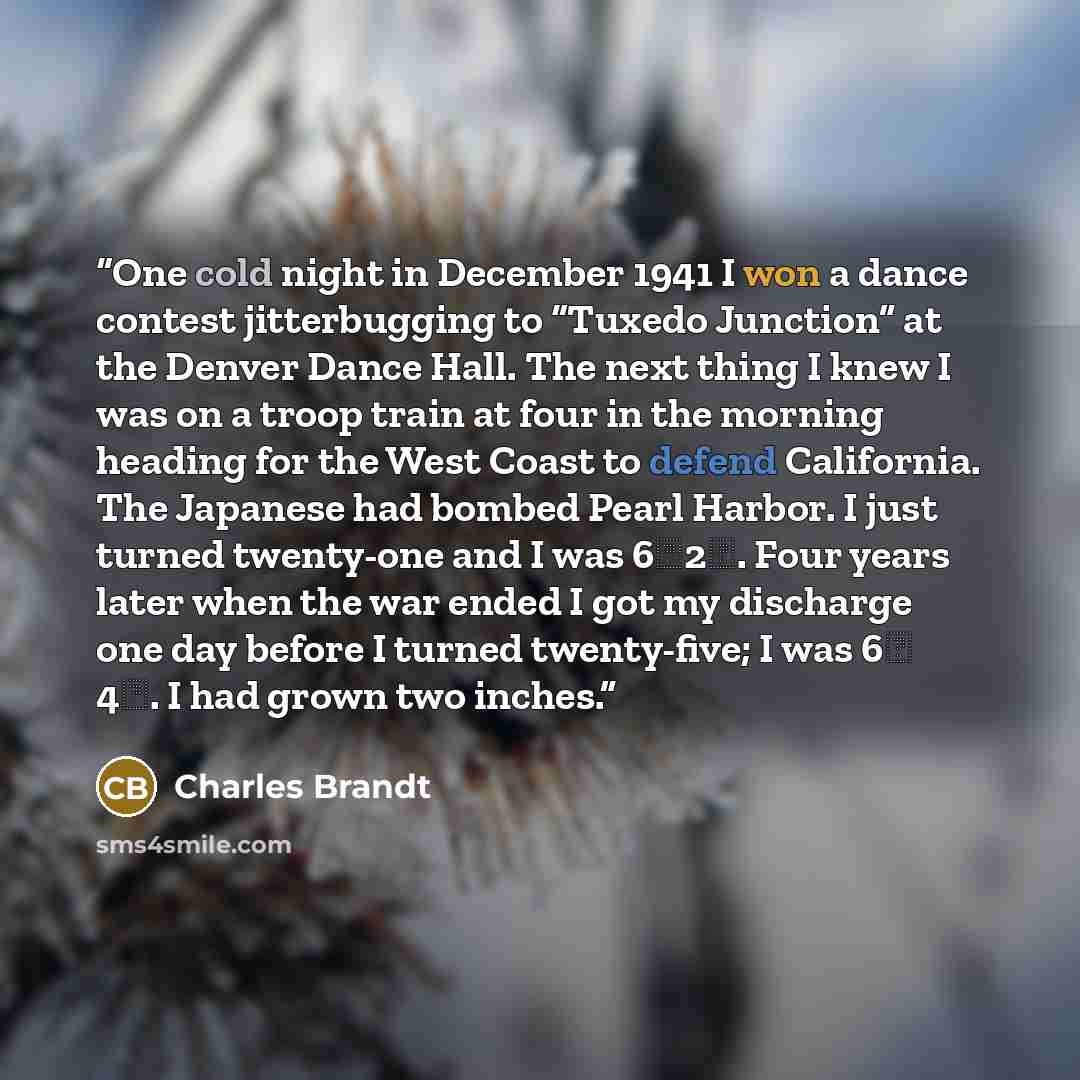 “One cold night in December 1941 I won a dance contest jitterbugging to “Tuxedo Junction” at the Denver Dance Hall. The next thing I knew I was on a troop train at four in the morning heading for the West Coast to defend California. The Japanese had bombed Pearl Harbor. I just turned twenty-one and…” quote by Charles Brandt
