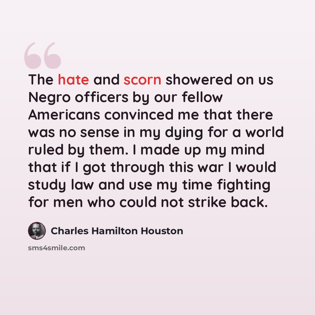 “The hate and scorn showered on us Negro officers by our fellow Americans convinced me that there was no sense in my dying for a world ruled by them. I made up my mind that if I got through this war I would study law and use my time fighting for men who could not strike back.” quote by Charles Hamilton Houston