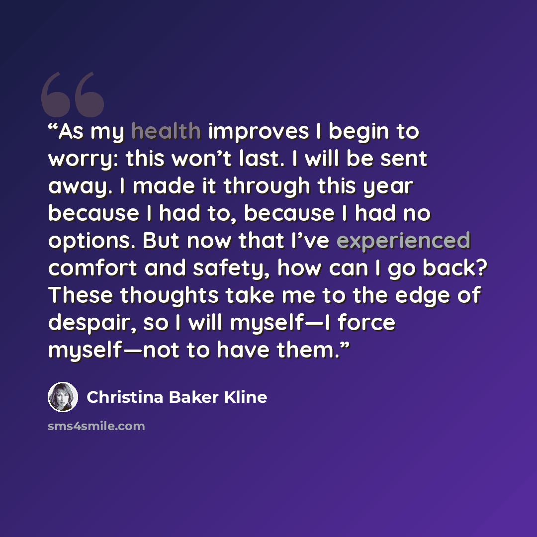 “As my health improves I begin to worry: this won’t last. I will be sent away. I made it through this year because I had to, because I had no options. But now that I’ve experienced comfort and safety, how can I go back? These thoughts take me to the edge of despair, so I will myself—I force…” quote by Christina Baker Kline
