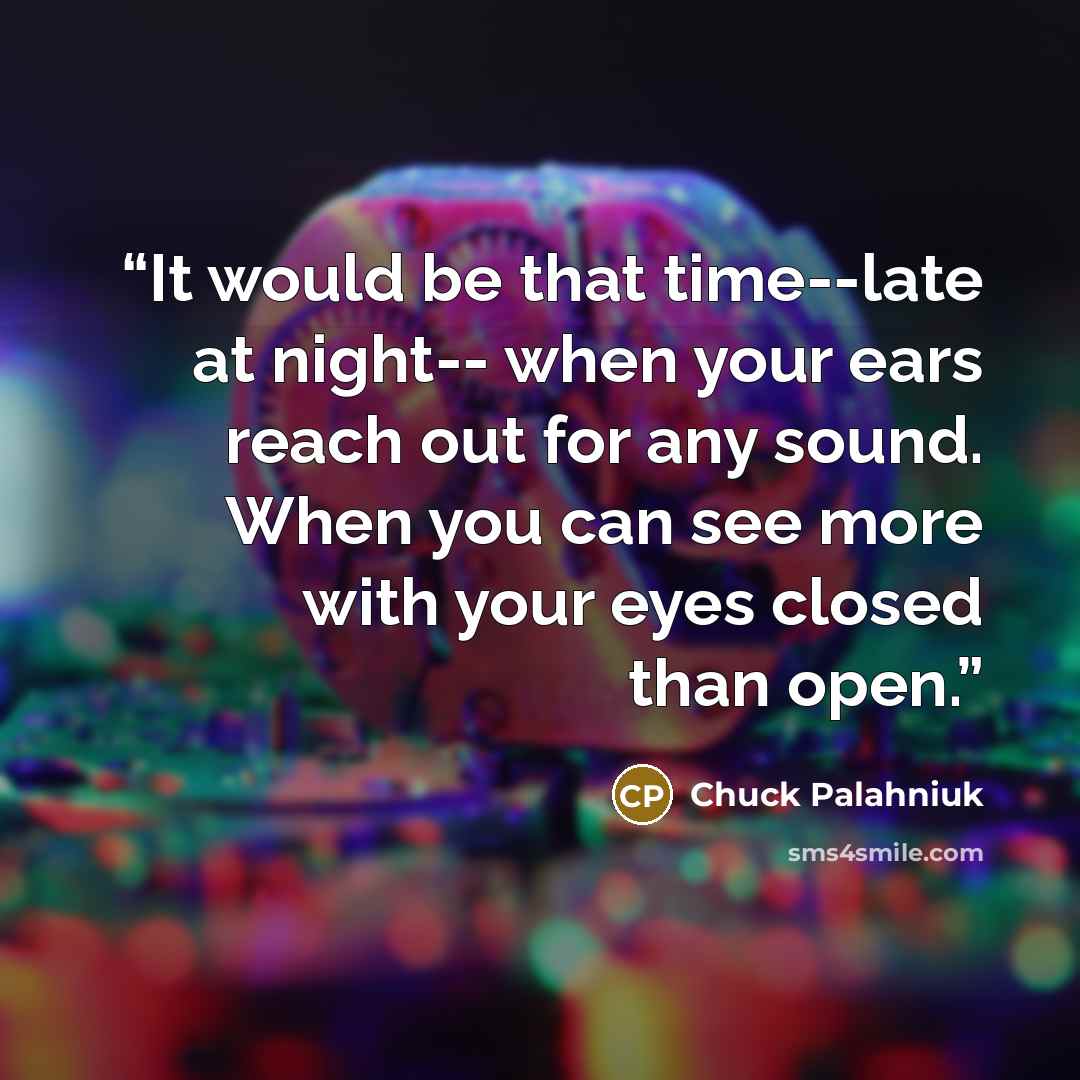 “It would be that time--late at night-- when your ears reach out for any sound. When you can see more with your eyes closed than open.” quote by Chuck Palahniuk