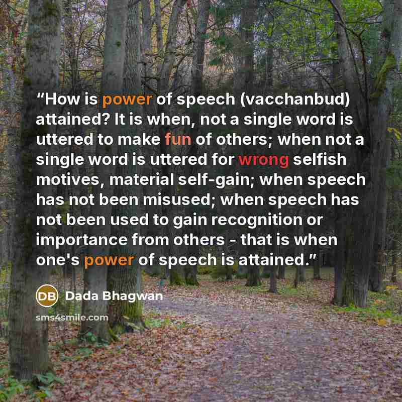 “How is power of speech (vacchanbud) attained? It is when, not a single word is uttered to make fun of others; when not a single word is uttered for wrong selfish motives, material self-gain; when speech has not been misused; when speech has not been used to gain recognition or importance from…” quote by Dada Bhagwan