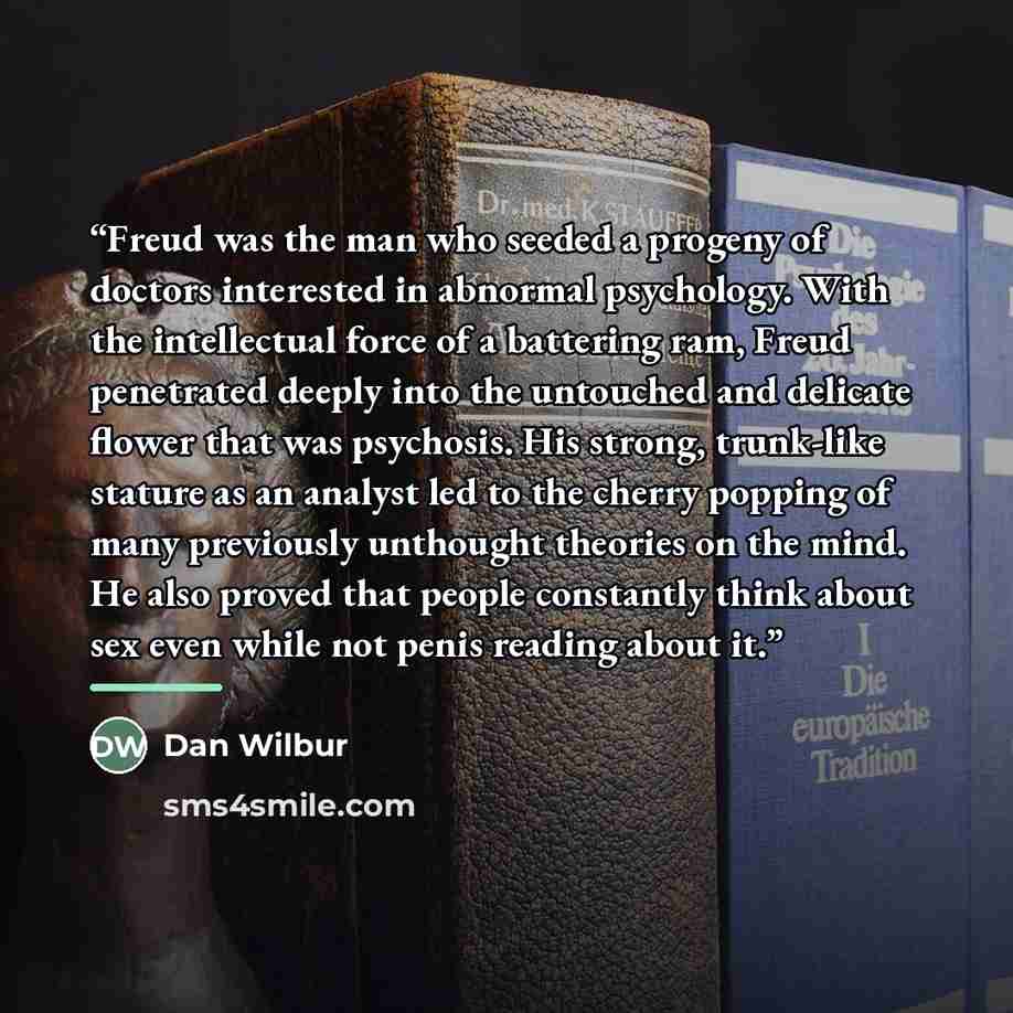 “Freud was the man who seeded a progeny of doctors interested in abnormal psychology. With the intellectual force of a battering ram, Freud penetrated deeply into the untouched and delicate flower that was psychosis. His strong, trunk-like stature as an analyst led to the cherry popping of many…” quote by Dan Wilbur