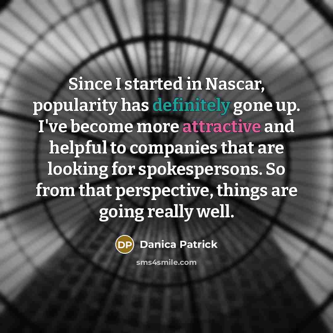 “Since I started in Nascar, popularity has definitely gone up. I've become more attractive and helpful to companies that are looking for spokespersons. So from that perspective, things are going really well.” quote by Danica Patrick