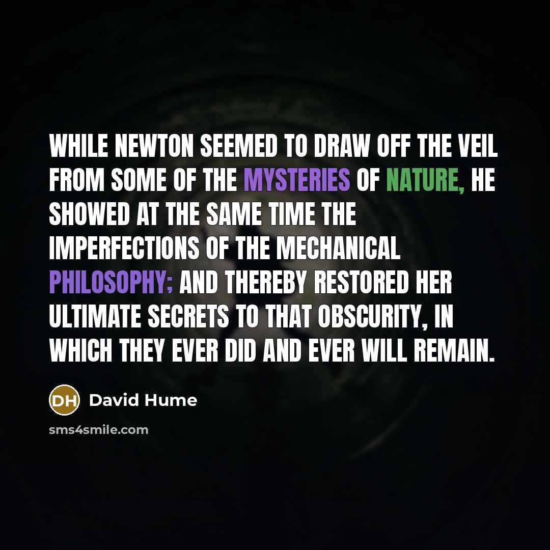 “While Newton seemed to draw off the veil from some of the mysteries of nature, he showed at the same time the imperfections of the mechanical philosophy; and thereby restored her ultimate secrets to that obscurity, in which they ever did and ever will remain.” quote by David Hume