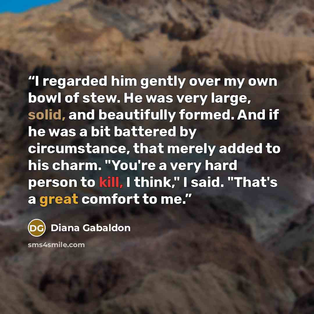 “I regarded him gently over my own bowl of stew. He was very large, solid, and beautifully formed. And if he was a bit battered by circumstance, that merely added to his charm. "You're a very hard person to kill, I think," I said. "That's a great comfort to me.” quote by Diana Gabaldon