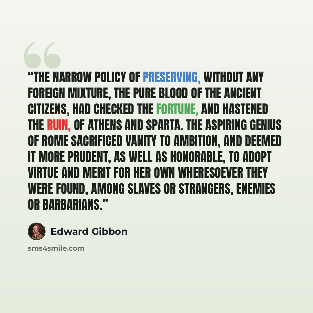 “The narrow policy of preserving, without any foreign mixture, the pure blood of the ancient citizens, had checked the fortune, and hastened the ruin, of Athens and Sparta. The aspiring genius of Rome sacrificed vanity to ambition, and deemed it more prudent, as well as honorable, to adopt virtue…” quote by Edward Gibbon