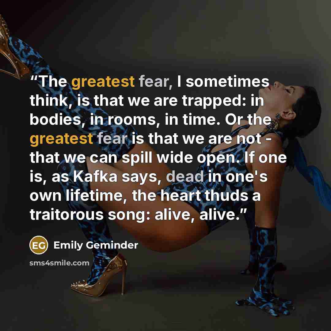 “The greatest fear, I sometimes think, is that we are trapped: in bodies, in rooms, in time. Or the greatest fear is that we are not - that we can spill wide open. If one is, as Kafka says, dead in one's own lifetime, the heart thuds a traitorous song: alive, alive.” quote by Emily Geminder