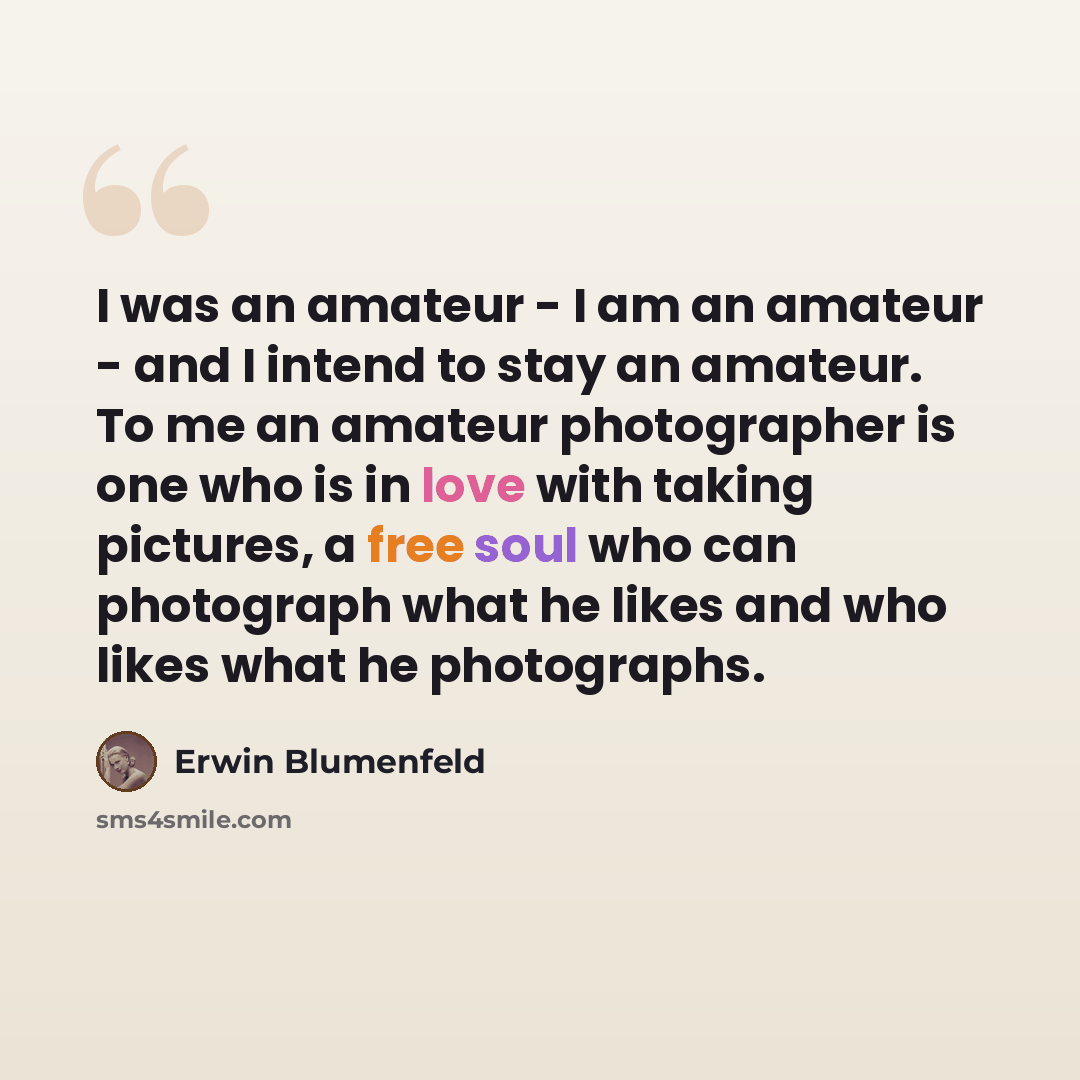 “I was an amateur - I am an amateur - and I intend to stay an amateur. To me an amateur photographer is one who is in love with taking pictures, a free soul who can photograph what he likes and who likes what he photographs.” quote by Erwin Blumenfeld