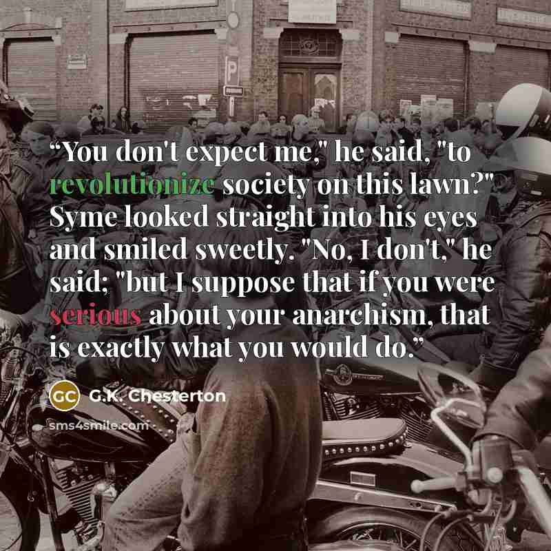 “You don't expect me," he said, "to revolutionize society on this lawn?" Syme looked straight into his eyes and smiled sweetly. "No, I don't," he said; "but I suppose that if you were serious about your anarchism, that is exactly what you would do.” quote by G.K. Chesterton