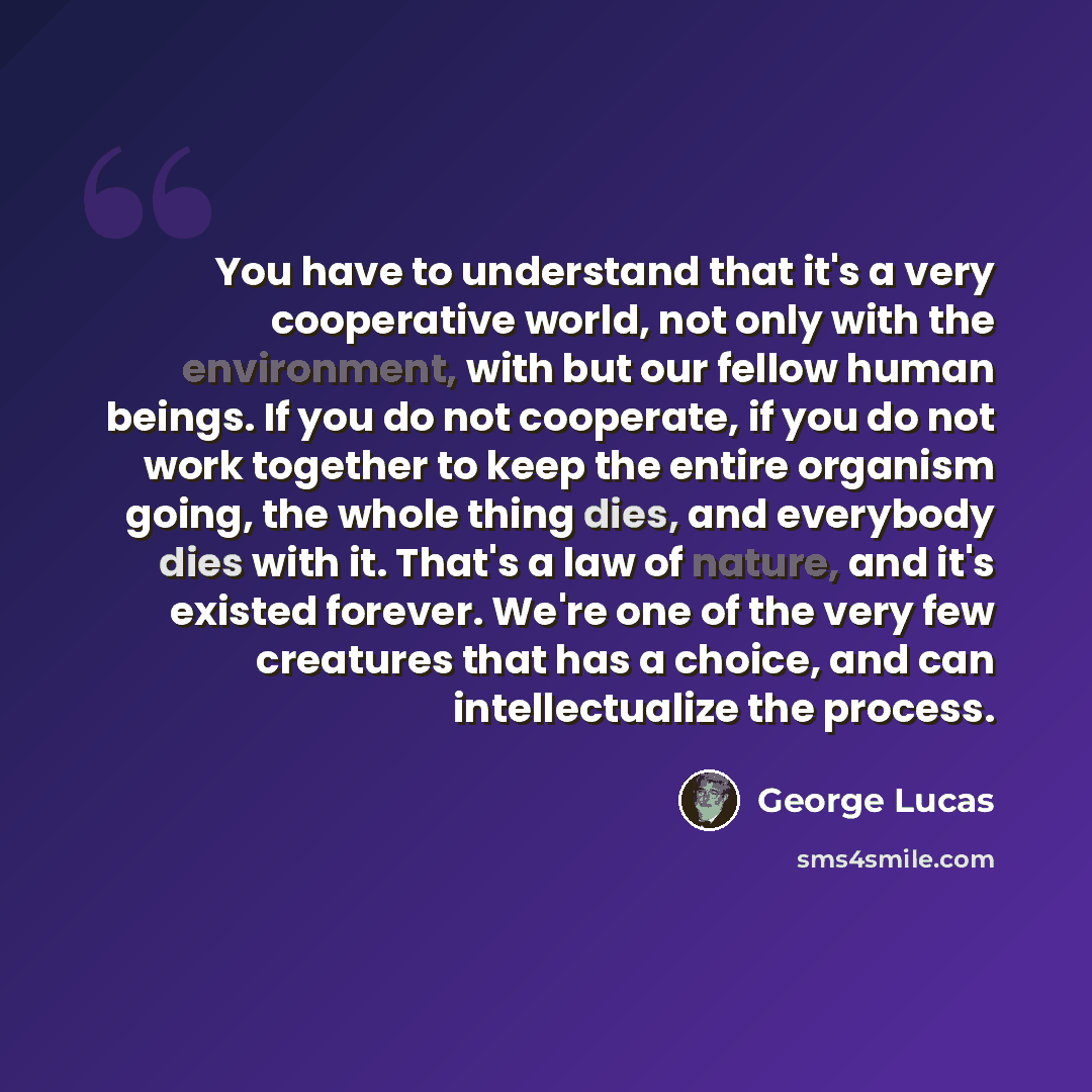 “You have to understand that it's a very cooperative world, not only with the environment, with but our fellow human beings. If you do not cooperate, if you do not work together to keep the entire organism going, the whole thing dies, and everybody dies with it. That's a law of nature, and it's…” quote by George Lucas