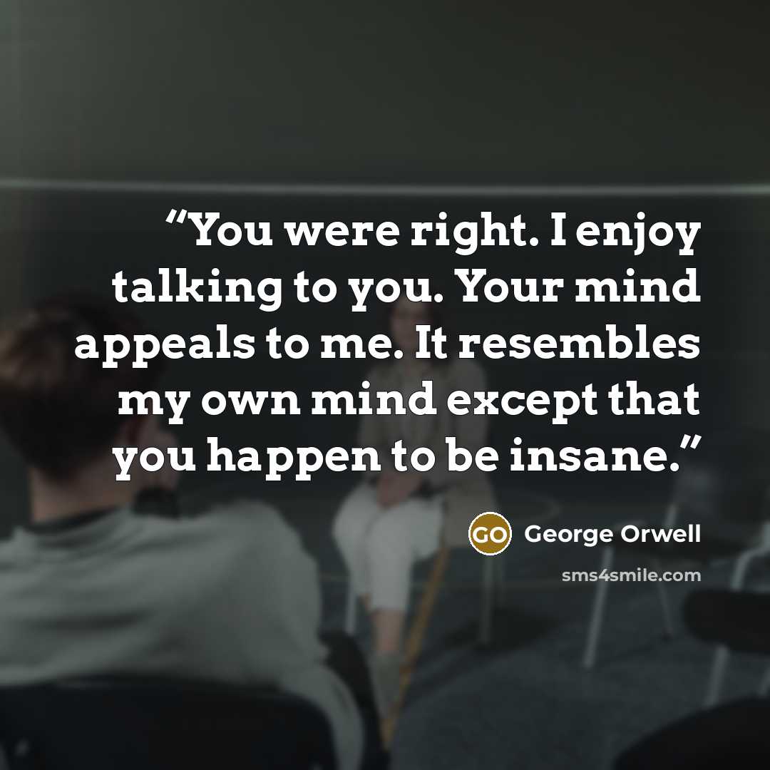 “You were right. I enjoy talking to you. Your mind appeals to me. It resembles my own mind except that you happen to be insane.” quote by George Orwell