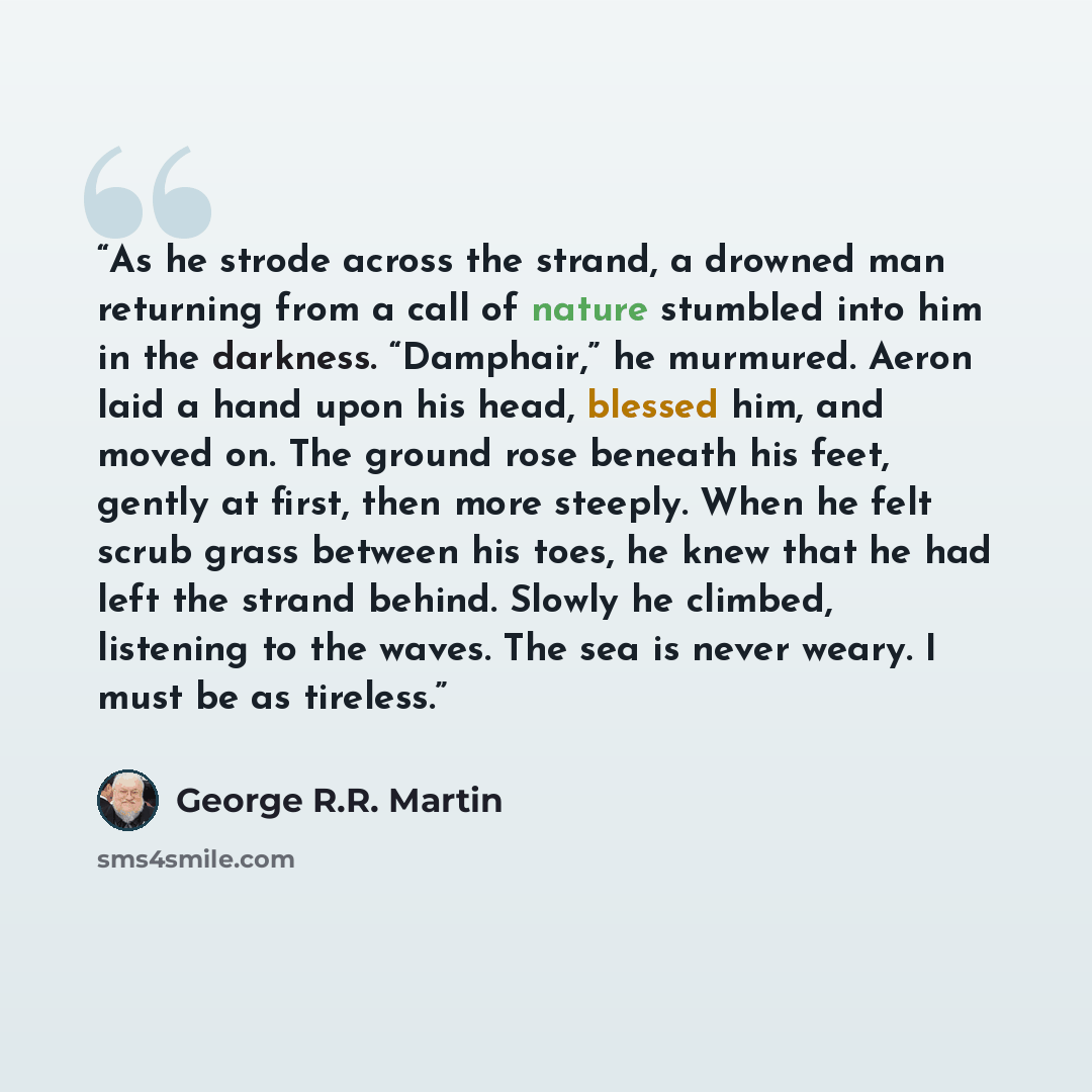 “As he strode across the strand, a drowned man returning from a call of nature stumbled into him in the darkness. “Damphair,” he murmured. Aeron laid a hand upon his head, blessed him, and moved on. The ground rose beneath his feet, gently at first, then more steeply. When he felt scrub grass…” quote by George R.R. Martin
