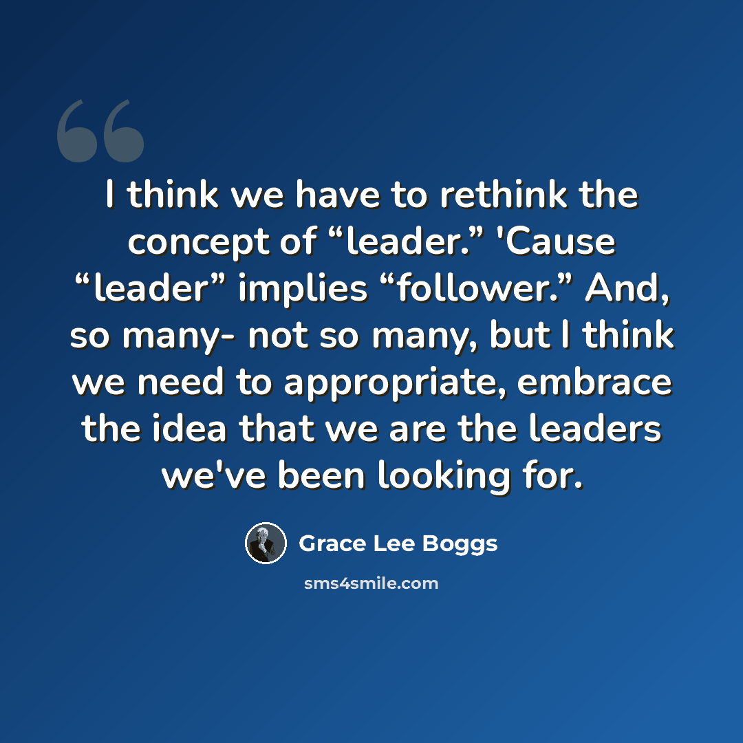 “I think we have to rethink the concept of “leader.” 'Cause “leader” implies “follower.” And, so many- not so many, but I think we need to appropriate, embrace the idea that we are the leaders we've been looking for.” quote by Grace Lee Boggs