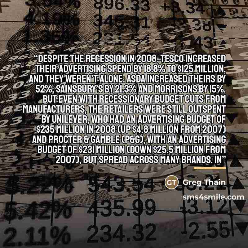 “Despite the recession in 2008, Tesco increased their advertising spend by 18.8% to $125 million, and they weren’t alone. Asda increased theirs by 52%, Sainsbury’s by 21.3% and Morrisons by 15%. But even with recessionary budget cuts from manufacturers, the retailers were still outspent by…” quote by Greg Thain