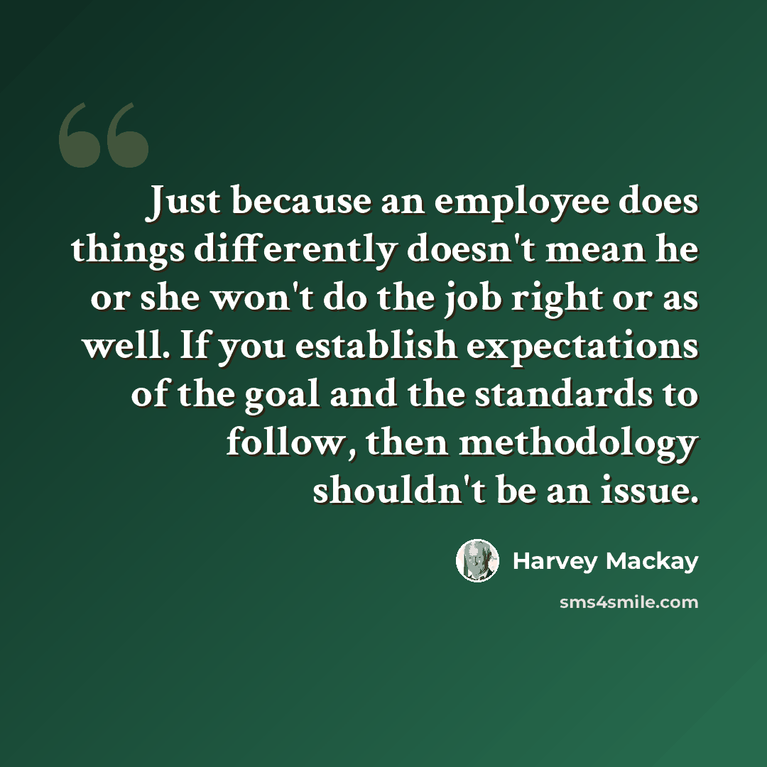 “Just because an employee does things differently doesn't mean he or she won't do the job right or as well. If you establish expectations of the goal and the standards to follow, then methodology shouldn't be an issue.” quote by Harvey Mackay