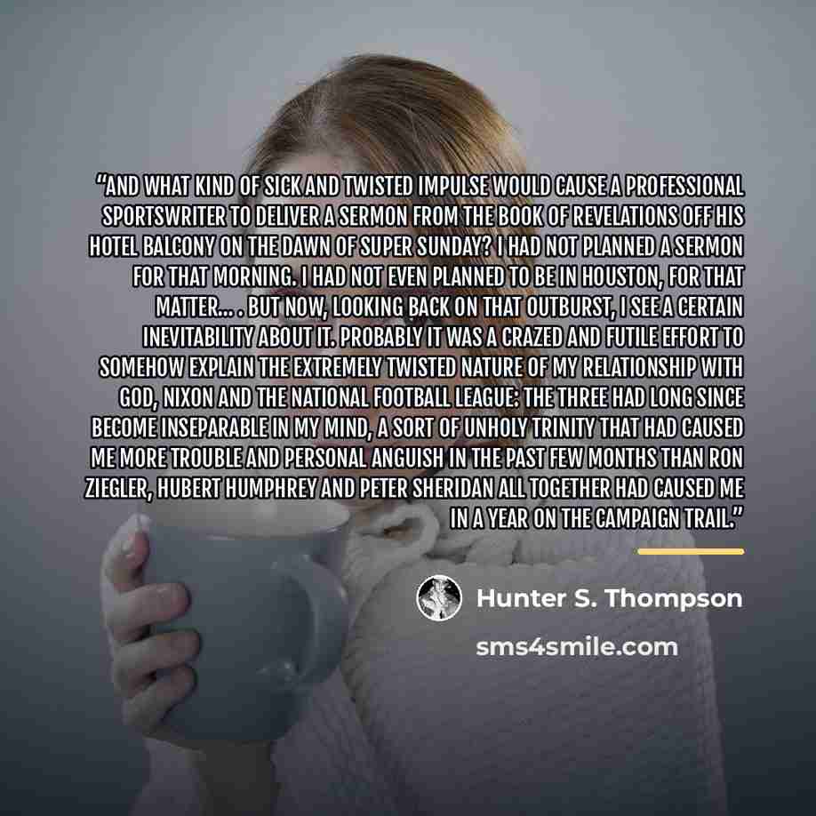 “And what kind of sick and twisted impulse would cause a professional sportswriter to deliver a sermon from the Book of Revelations off his hotel balcony on the dawn of Super Sunday? I had not planned a sermon for that morning. I had not even planned to be in Houston, for that matter… . But now…” quote by Hunter S. Thompson