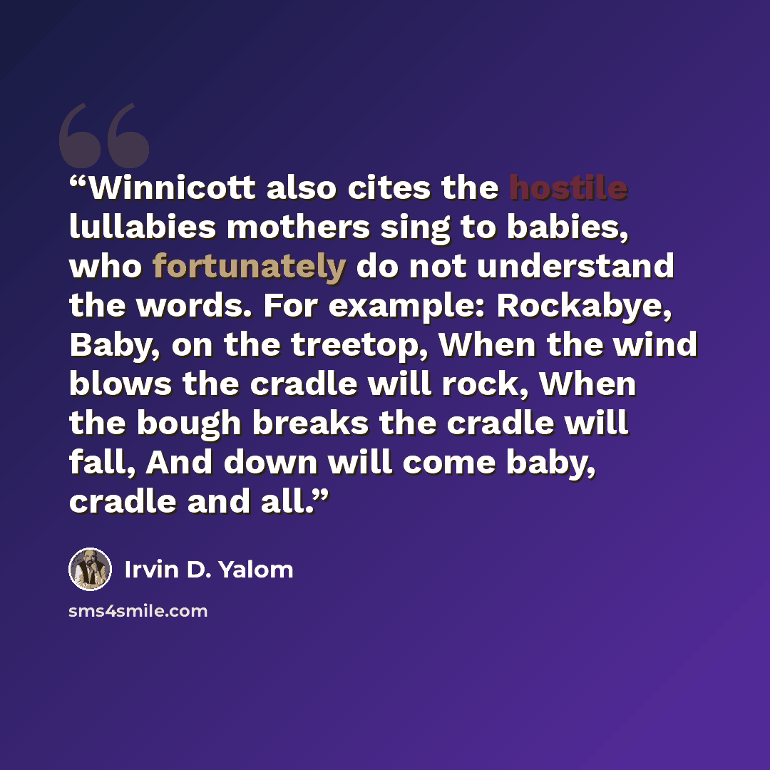 “Winnicott also cites the hostile lullabies mothers sing to babies, who fortunately do not understand the words. For example: Rockabye, Baby, on the treetop, When the wind blows the cradle will rock, When the bough breaks the cradle will fall, And down will come baby, cradle and all.” quote by Irvin D. Yalom