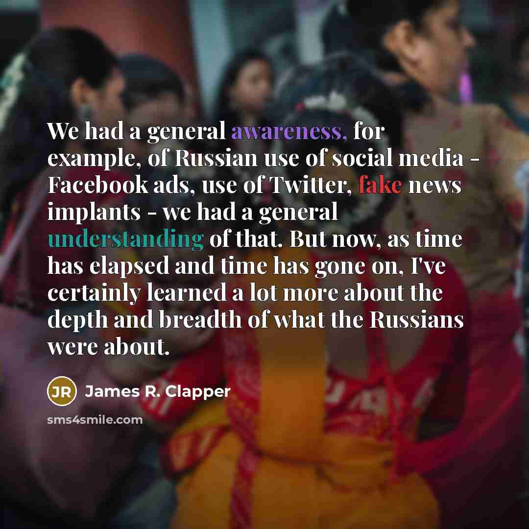 “We had a general awareness, for example, of Russian use of social media - Facebook ads, use of Twitter, fake news implants - we had a general understanding of that. But now, as time has elapsed and time has gone on, I've certainly learned a lot more about the depth and breadth of what the Russians…” quote by James R. Clapper