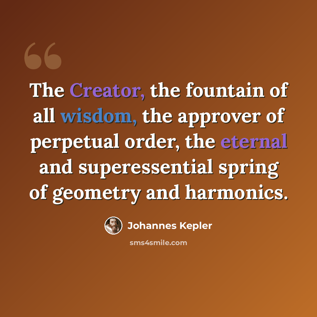 “The Creator, the fountain of all wisdom, the approver of perpetual order, the eternal and superessential spring of geometry and harmonics.” quote by Johannes Kepler