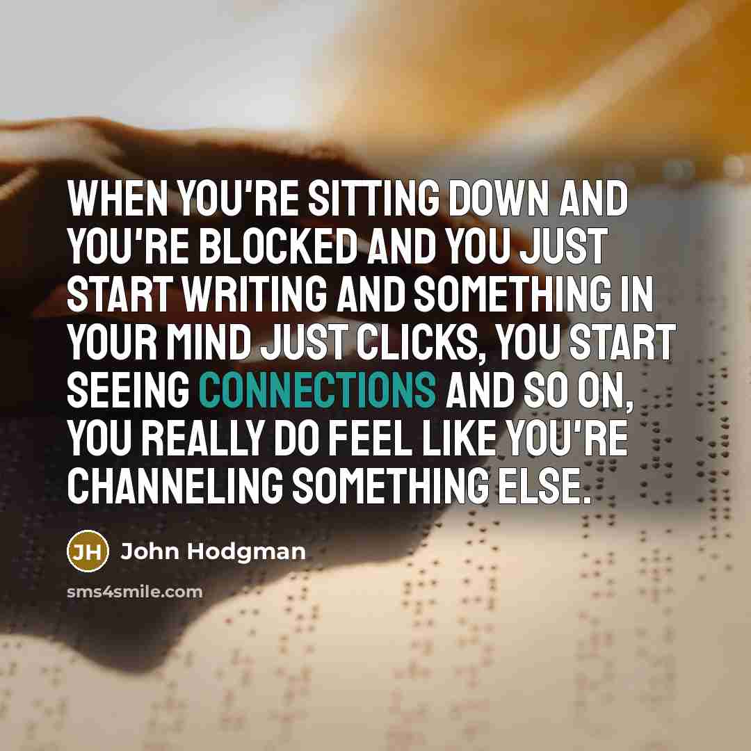 “When you're sitting down and you're blocked and you just start writing and something in your mind just clicks, you start seeing connections and so on, you really do feel like you're channeling something else.” quote by John Hodgman