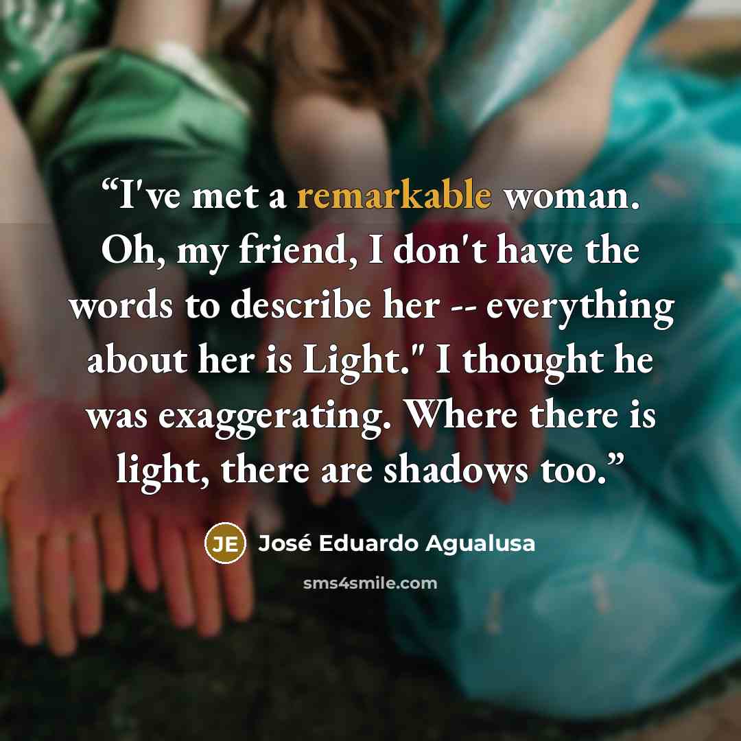 “I've met a remarkable woman. Oh, my friend, I don't have the words to describe her -- everything about her is Light." I thought he was exaggerating. Where there is light, there are shadows too.” quote by José Eduardo Agualusa
