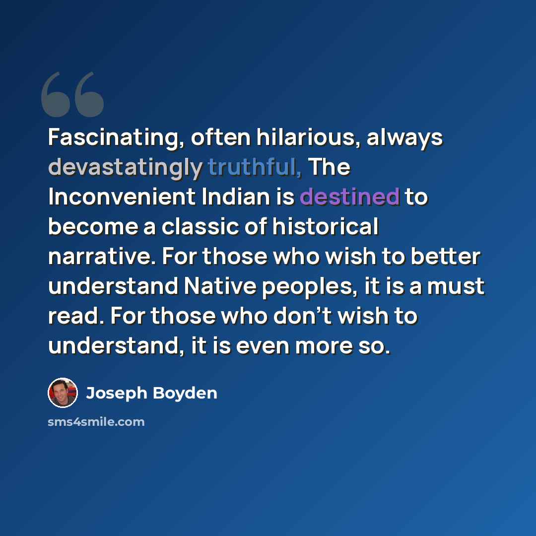 “Fascinating, often hilarious, always devastatingly truthful, The Inconvenient Indian is destined to become a classic of historical narrative. For those who wish to better understand Native peoples, it is a must read. For those who don't wish to understand, it is even more so.” quote by Joseph Boyden
