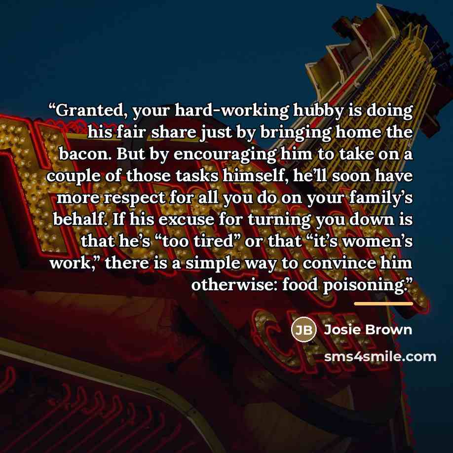 “Granted, your hard-working hubby is doing his fair share just by bringing home the bacon. But by encouraging him to take on a couple of those tasks himself, he’ll soon have more respect for all you do on your family’s behalf. If his excuse for turning you down is that he’s “too tired” or that…” quote by Josie Brown
