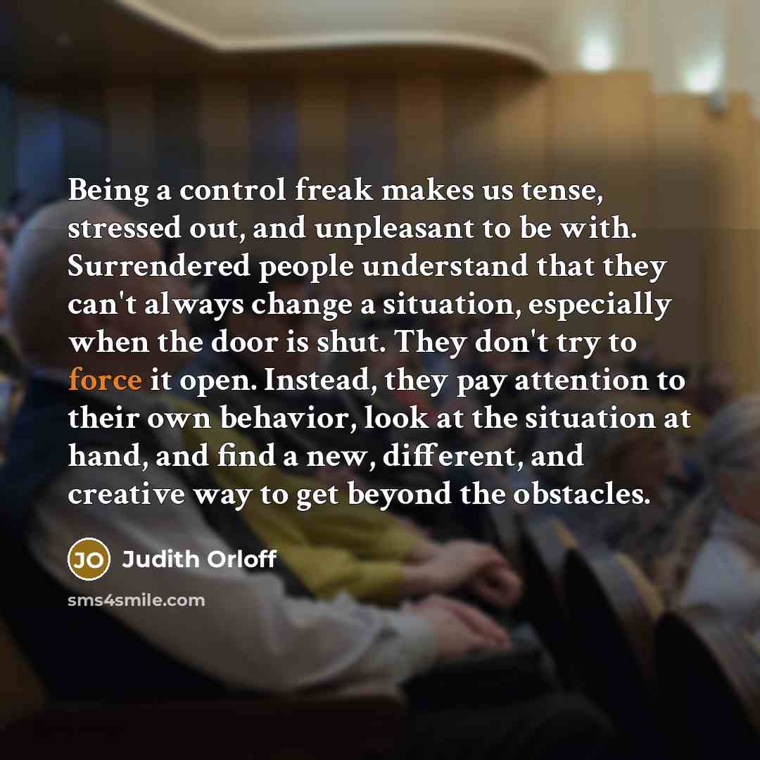 “Being a control freak makes us tense, stressed out, and unpleasant to be with. Surrendered people understand that they can't always change a situation, especially when the door is shut. They don't try to force it open. Instead, they pay attention to their own behavior, look at the situation at…” quote by Judith Orloff