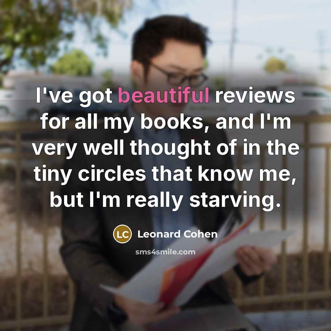 “I've got beautiful reviews for all my books, and I'm very well thought of in the tiny circles that know me, but I'm really starving.” quote by Leonard Cohen