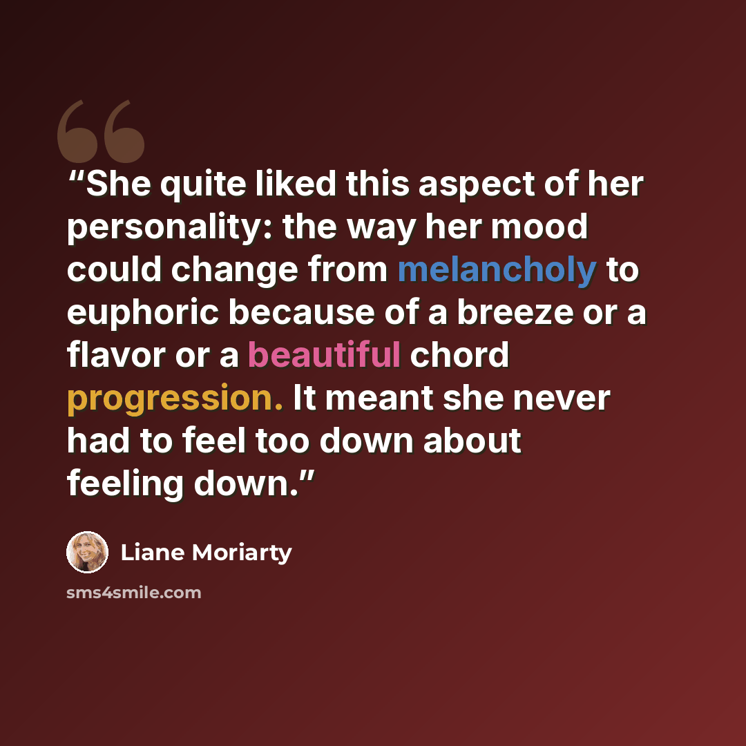 “She quite liked this aspect of her personality: the way her mood could change from melancholy to euphoric because of a breeze or a flavor or a beautiful chord progression. It meant she never had to feel too down about feeling down.” quote by Liane Moriarty