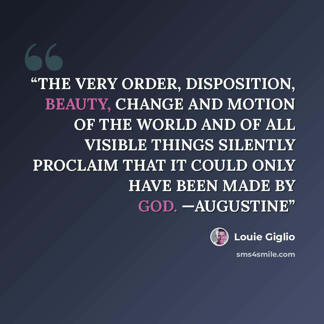 “THE VERY ORDER, DISPOSITION, BEAUTY, CHANGE AND MOTION OF THE WORLD AND OF ALL VISIBLE THINGS SILENTLY PROCLAIM THAT IT COULD ONLY HAVE BEEN MADE BY GOD. —AUGUSTINE” quote by Louie Giglio