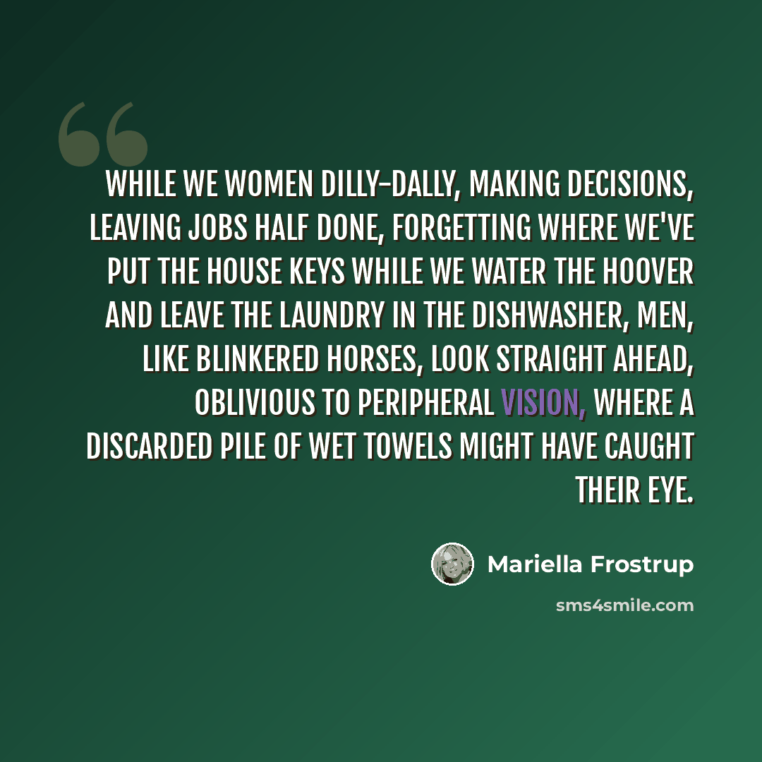 “While we women dilly-dally, making decisions, leaving jobs half done, forgetting where we've put the house keys while we water the Hoover and leave the laundry in the dishwasher, men, like blinkered horses, look straight ahead, oblivious to peripheral vision, where a discarded pile of wet towels…” quote by Mariella Frostrup