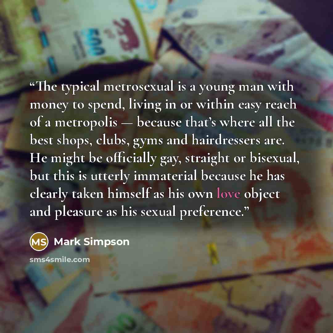 “The typical metrosexual is a young man with money to spend, living in or within easy reach of a metropolis — because that’s where all the best shops, clubs, gyms and hairdressers are. He might be officially gay, straight or bisexual, but this is utterly immaterial because he has clearly taken…” quote by Mark Simpson