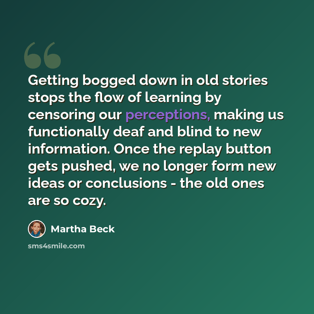 “Getting bogged down in old stories stops the flow of learning by censoring our perceptions, making us functionally deaf and blind to new information. Once the replay button gets pushed, we no longer form new ideas or conclusions - the old ones are so cozy.” quote by Martha Beck