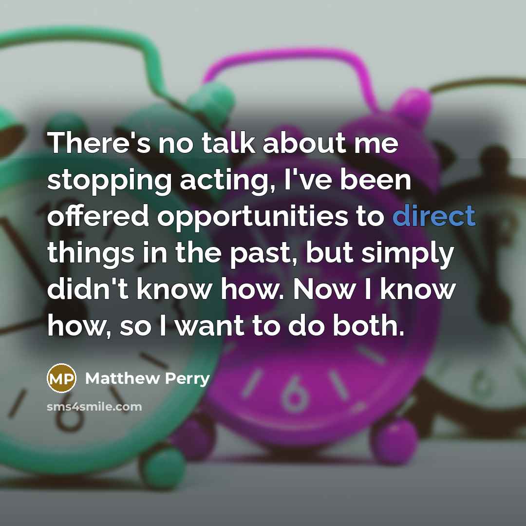 “There's no talk about me stopping acting, I've been offered opportunities to direct things in the past, but simply didn't know how. Now I know how, so I want to do both.” quote by Matthew Perry
