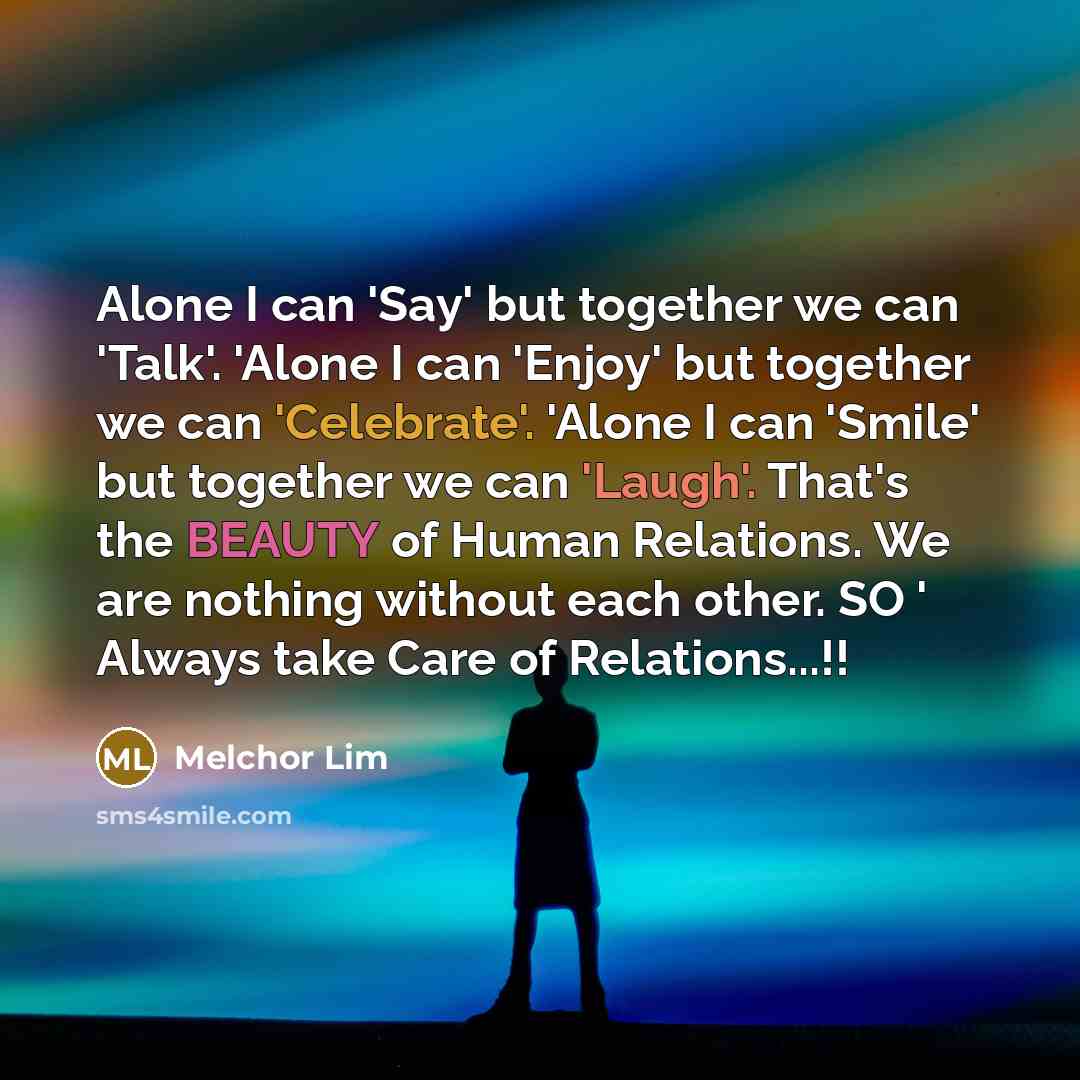 “Alone I can 'Say' but together we can 'Talk'. 'Alone I can 'Enjoy' but together we can 'Celebrate'. 'Alone I can 'Smile' but together we can 'Laugh'. That's the BEAUTY of Human Relations. We are nothing without each other. SO ' Always take Care of Relations...!!” quote by Melchor Lim