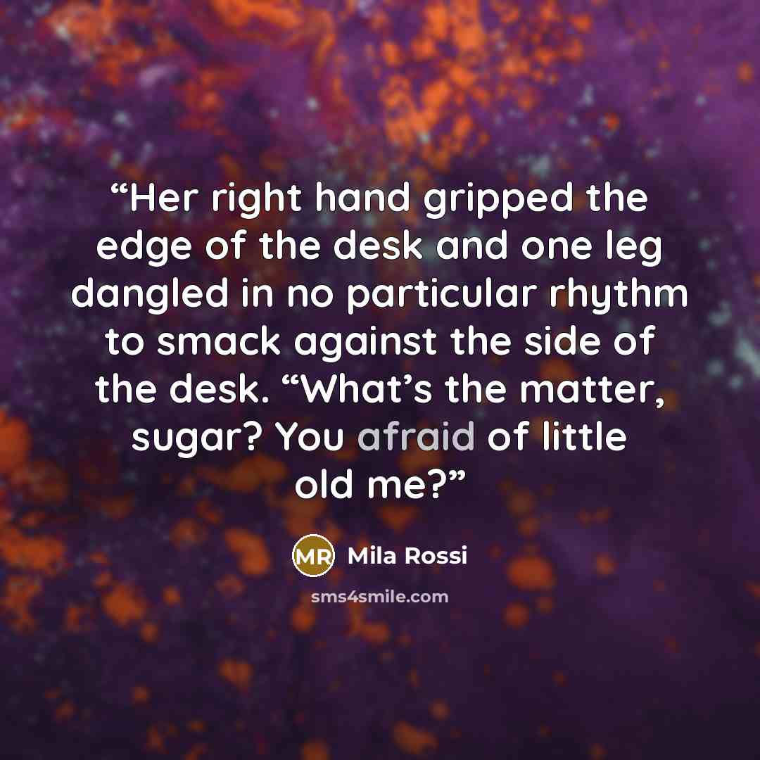 “Her right hand gripped the edge of the desk and one leg dangled in no particular rhythm to smack against the side of the desk. “What’s the matter, sugar? You afraid of little old me?” quote by Mila Rossi