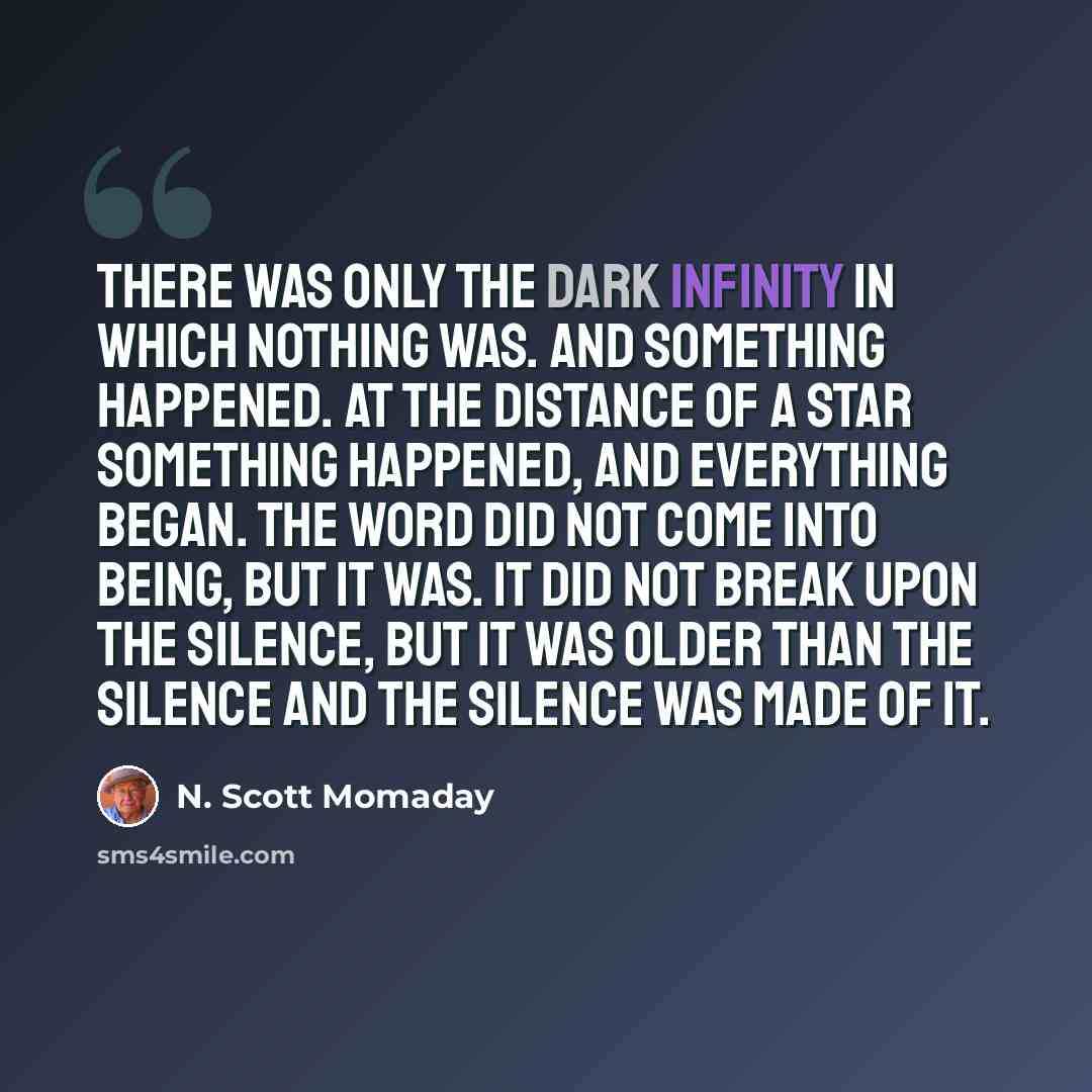 “There was only the dark infinity in which nothing was. And something happened. At the distance of a star something happened, and everything began. The Word did not come into being, but it was. It did not break upon the silence, but it was older than the silence and the silence was made of it.” quote by N. Scott Momaday