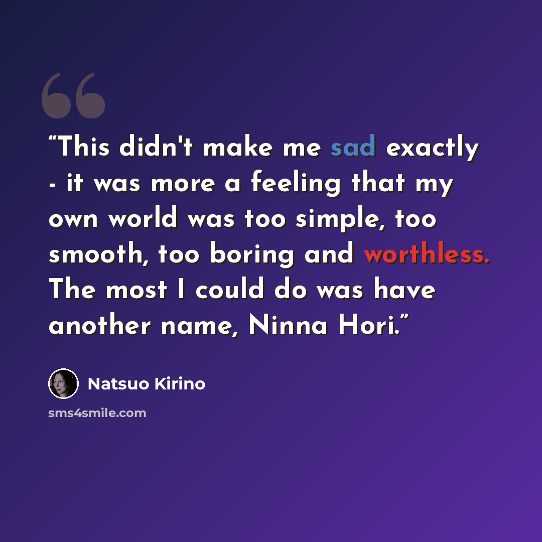 “This didn't make me sad exactly - it was more a feeling that my own world was too simple, too smooth, too boring and worthless. The most I could do was have another name, Ninna Hori.” quote by Natsuo Kirino