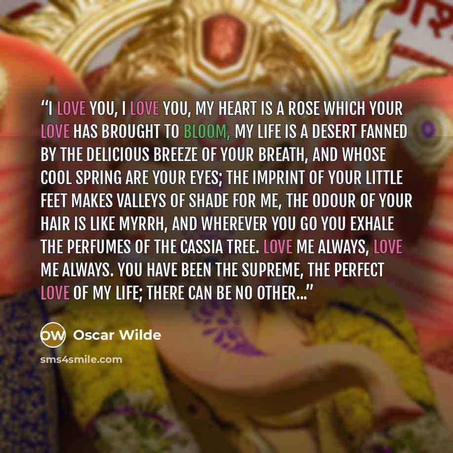 “I love you, I love you, my heart is a rose which your love has brought to bloom, my life is a desert fanned by the delicious breeze of your breath, and whose cool spring are your eyes; the imprint of your little feet makes valleys of shade for me, the odour of your hair is like myrrh, and wherever…” quote by Oscar Wilde