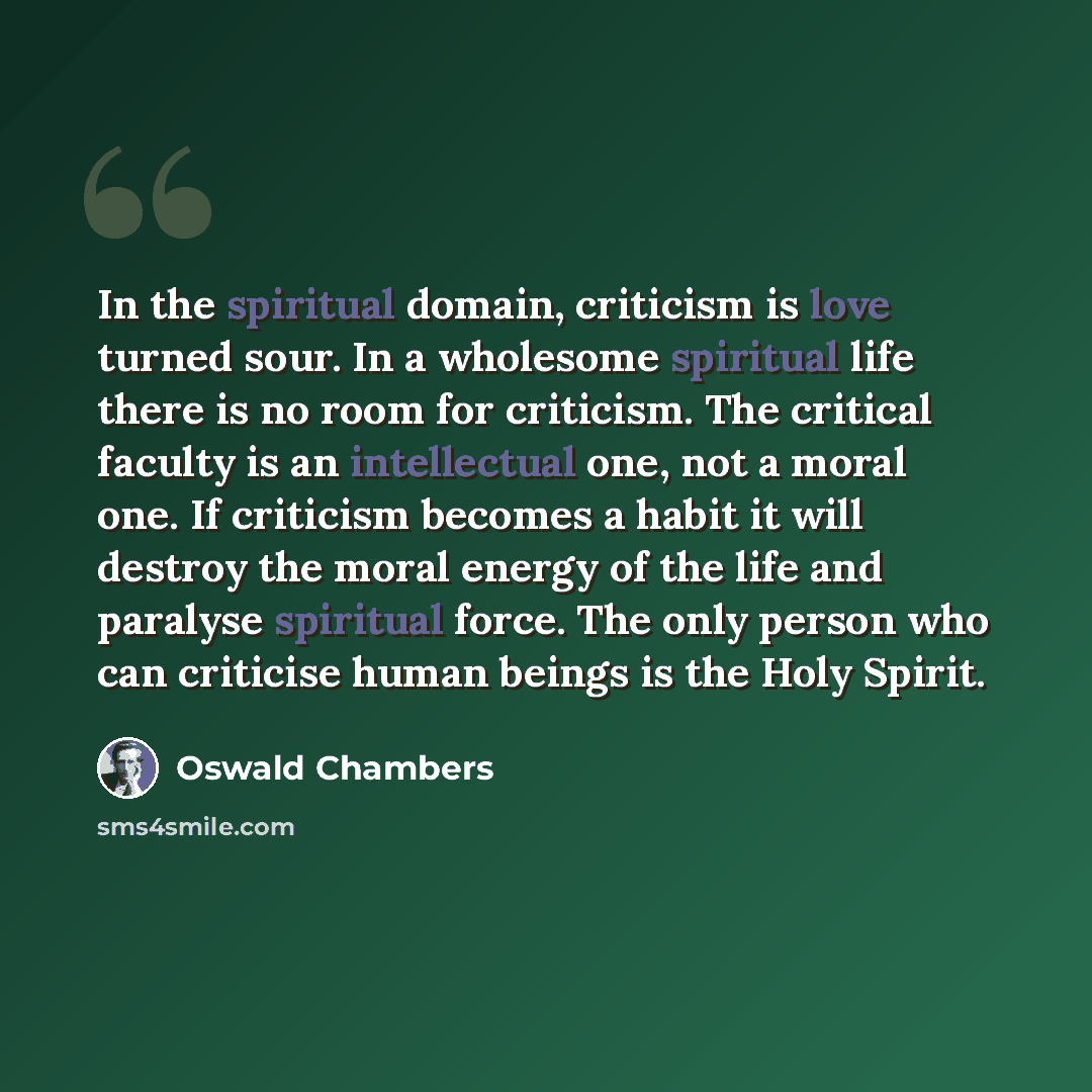 “In the spiritual domain, criticism is love turned sour. In a wholesome spiritual life there is no room for criticism. The critical faculty is an intellectual one, not a moral one. If criticism becomes a habit it will destroy the moral energy of the life and paralyse spiritual force. The only…” quote by Oswald Chambers