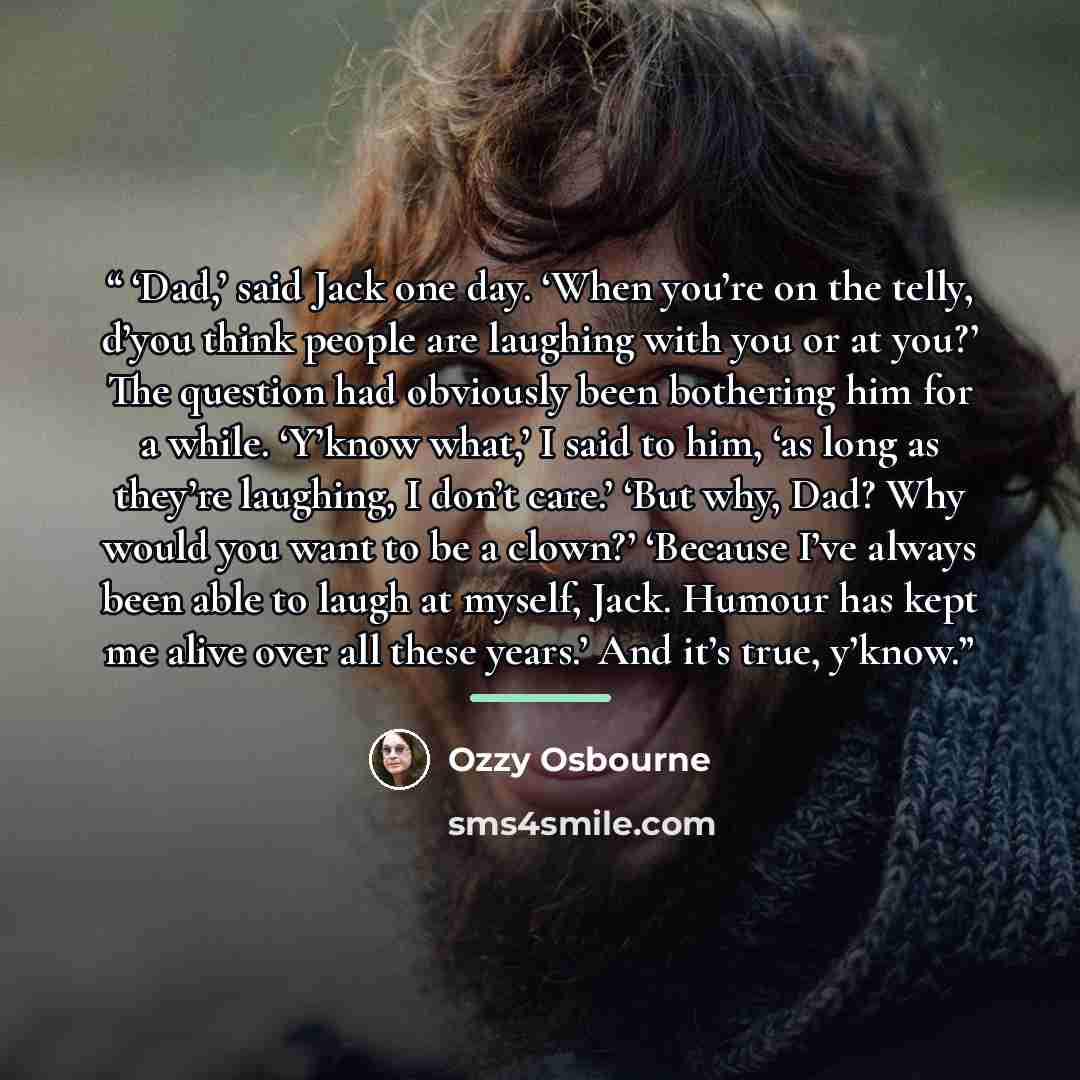 “‘Dad,’ said Jack one day. ‘When you’re on the telly, d’you think people are laughing with you or at you?’ The question had obviously been bothering him for a while. ‘Y’know what,’ I said to him, ‘as long as they’re laughing, I don’t care.’ ‘But why, Dad? Why would you want to be a clown?’ ‘Because…” quote by Ozzy Osbourne