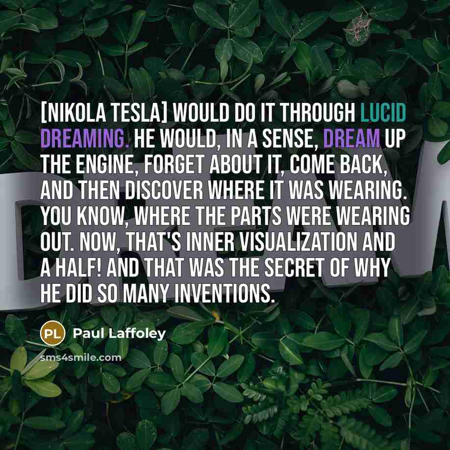 “[Nikola Tesla] would do it through lucid dreaming. He would, in a sense, dream up the engine, forget about it, come back, and then discover where it was wearing. You know, where the parts were wearing out. Now, that's inner visualization and a half! And that was the secret of why he did so many…” quote by Paul Laffoley