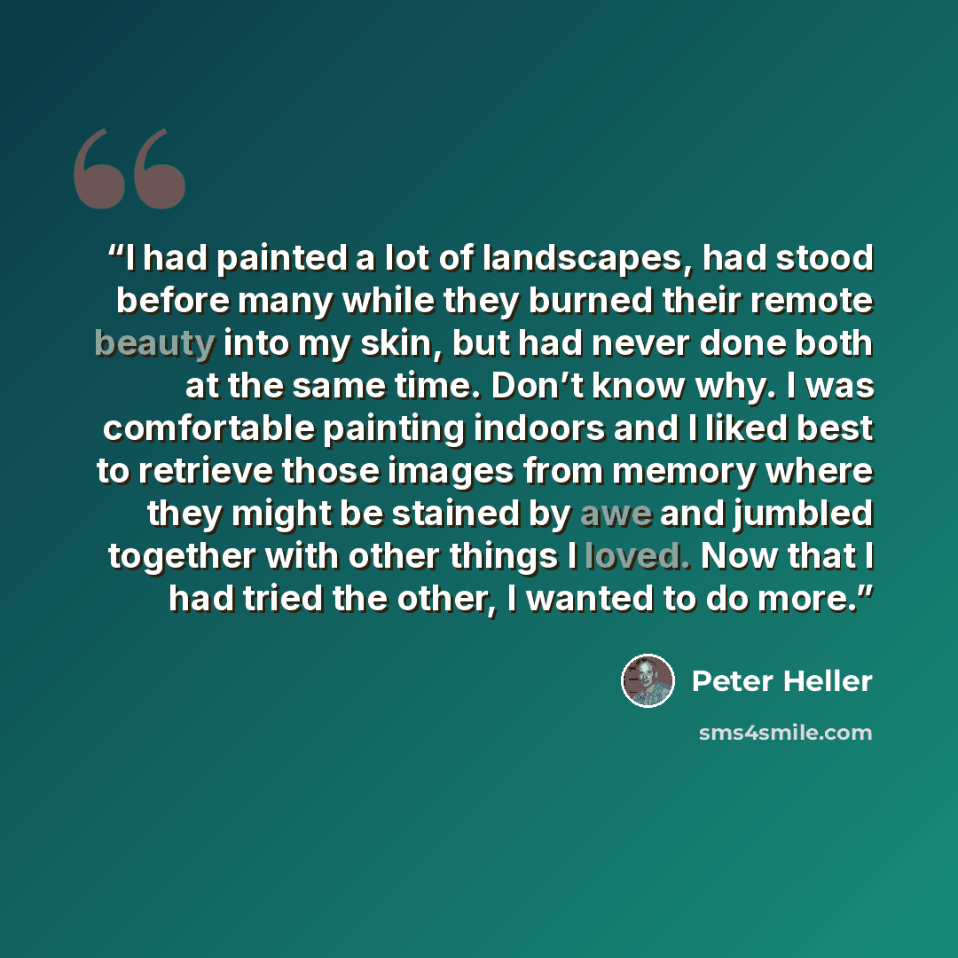 “I had painted a lot of landscapes, had stood before many while they burned their remote beauty into my skin, but had never done both at the same time. Don’t know why. I was comfortable painting indoors and I liked best to retrieve those images from memory where they might be stained by awe and…” quote by Peter Heller