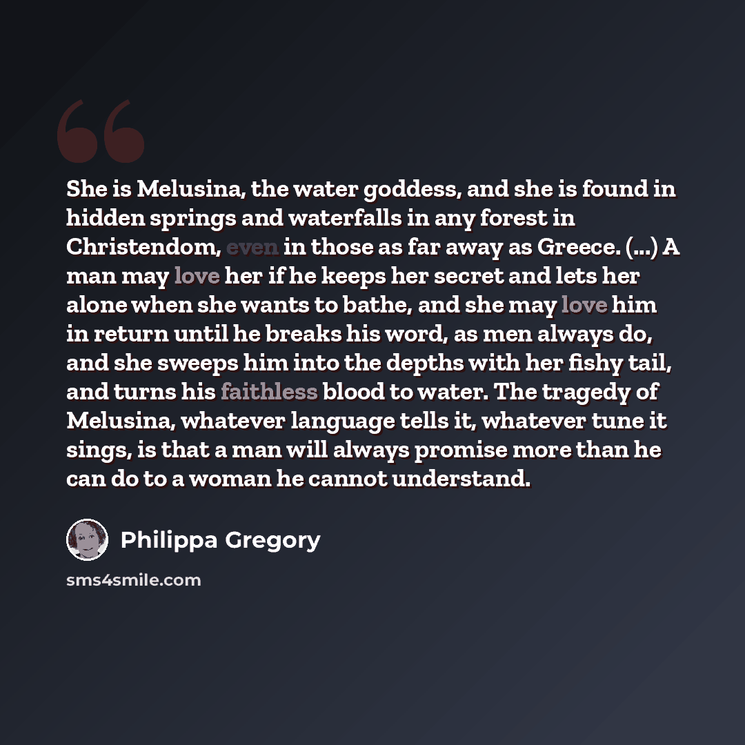 “She is Melusina, the water goddess, and she is found in hidden springs and waterfalls in any forest in Christendom, even in those as far away as Greece. (...) A man may love her if he keeps her secret and lets her alone when she wants to bathe, and she may love him in return until he breaks his…” quote by Philippa Gregory
