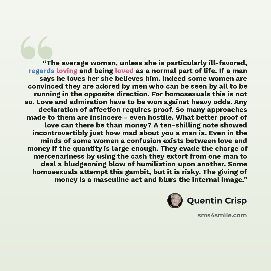 “The average woman, unless she is particularly ill-favored, regards loving and being loved as a normal part of life. If a man says he loves her she believes him. Indeed some women are convinced they are adored by men who can be seen by all to be running in the opposite direction. For homosexuals…” quote by Quentin Crisp