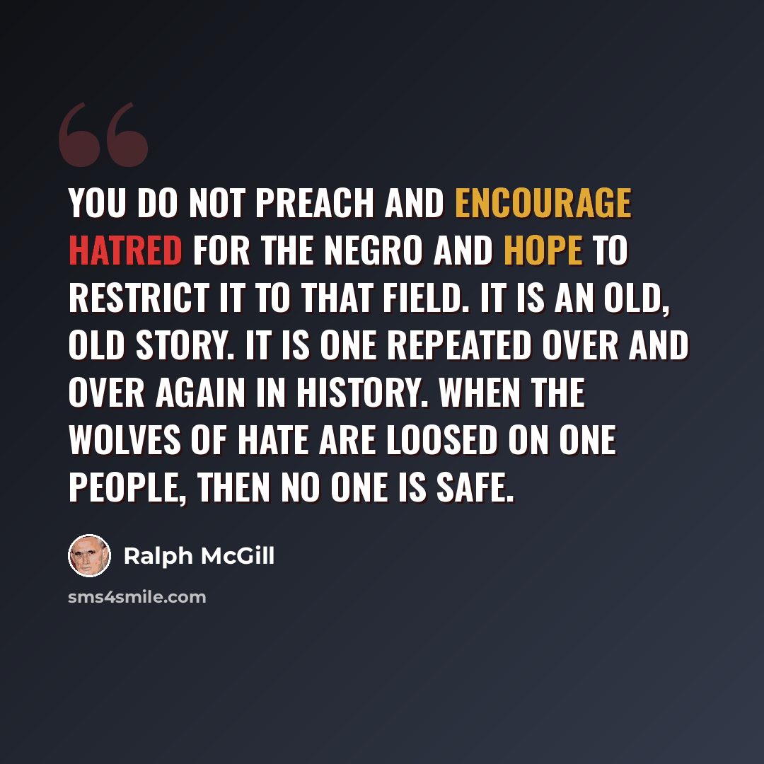 “You do not preach and encourage hatred for the Negro and hope to restrict it to that field. It is an old, old story. It is one repeated over and over again in history. When the wolves of hate are loosed on one people, then no one is safe.” quote by Ralph McGill
